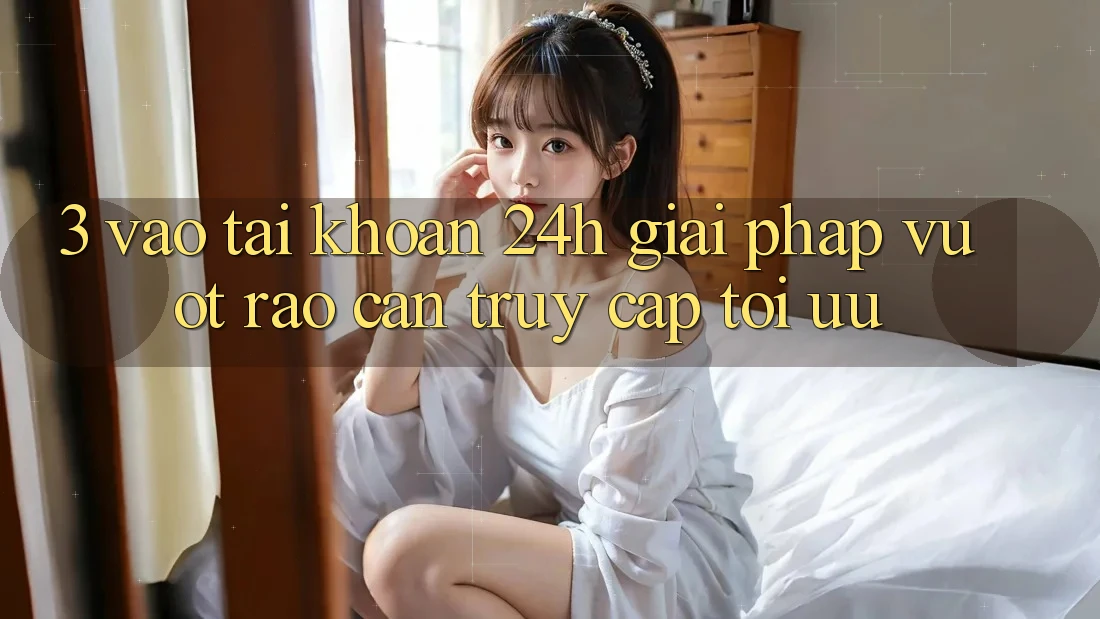 3. Vào tài khoản 24h - Giải pháp vượt rào cản truy cập tối ưu 3. Vào tài khoản 24h - Giải pháp vượt rào cản truy cập tối ưu