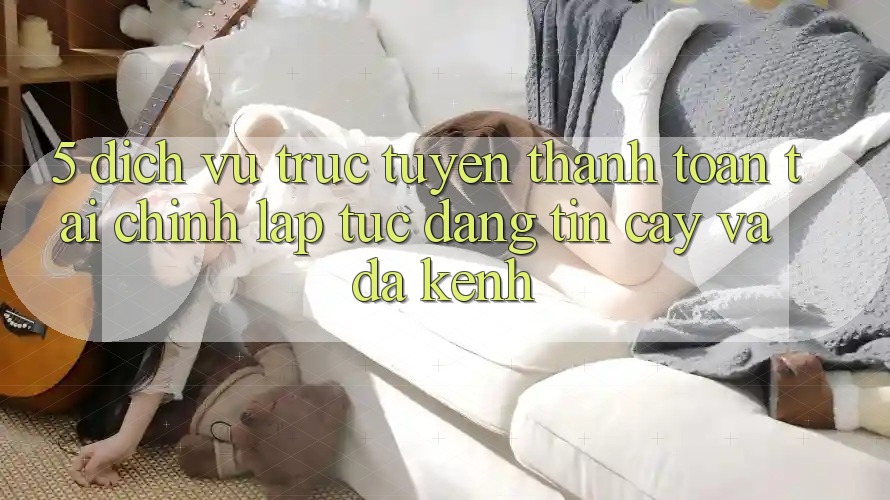 5. Dịch vụ trực tuyến thanh toán tài chính: Lập tức, đáng tin cậy và đa kênh