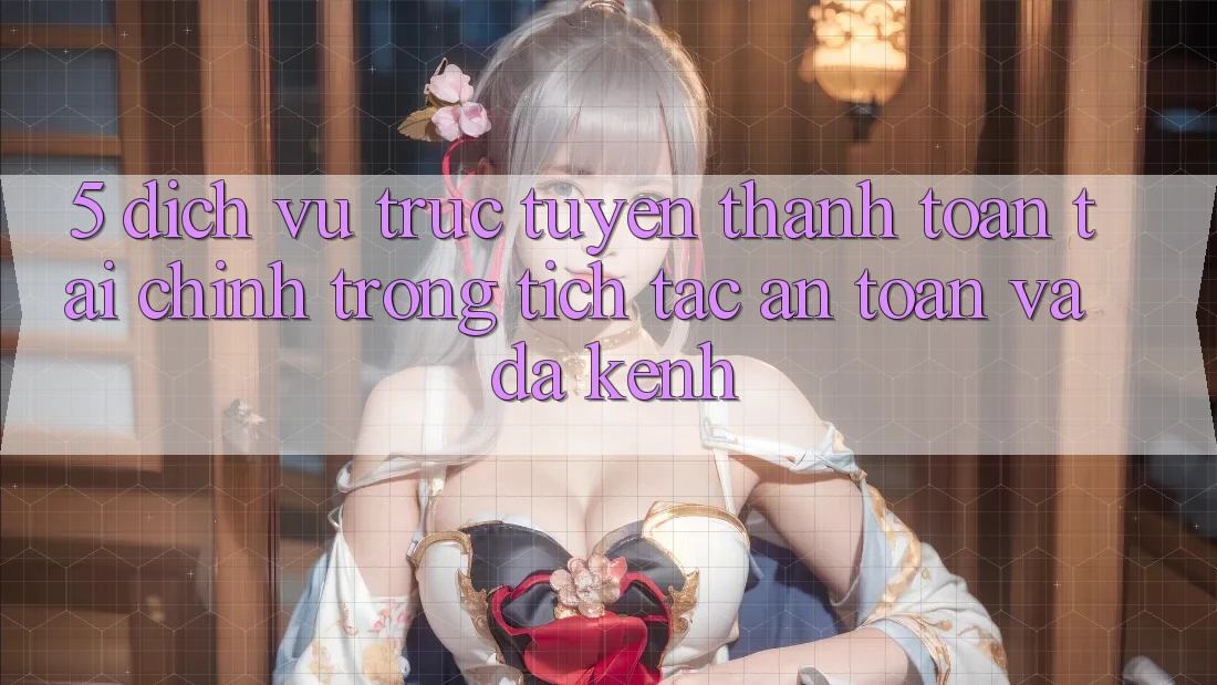 5. Dịch vụ trực tuyến thanh toán tài chính: Trong tích tắc, an toàn và đa kênh