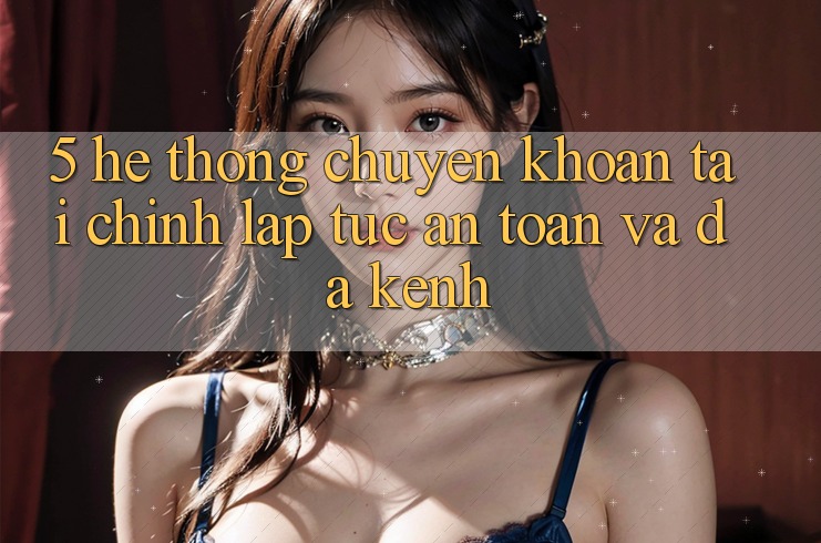 5. Hệ thống chuyển khoản tài chính: Lập tức, an toàn và đa kênh