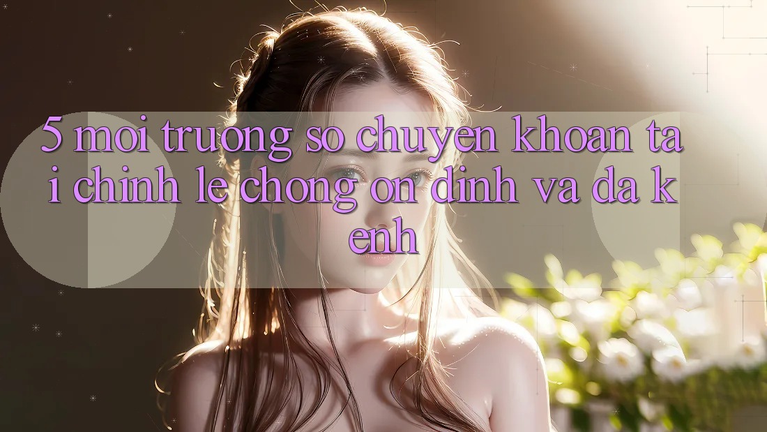 5. Môi trường số chuyển khoản tài chính: Lẹ chóng, ổn định và đa kênh