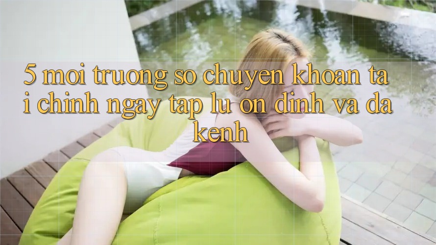5. Môi trường số chuyển khoản tài chính: Ngay tắp lự, ổn định và đa kênh