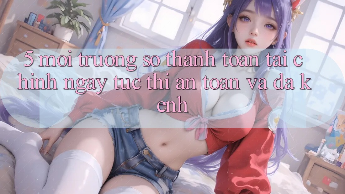 5. Môi trường số thanh toán tài chính: Ngay tức thì, an toàn và đa kênh