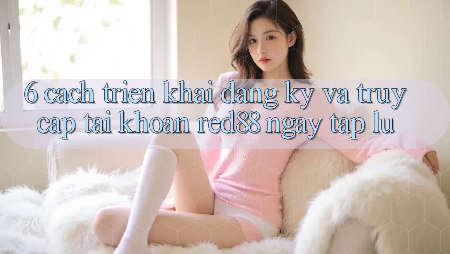 6. Cách triển khai đăng ký và truy cập tài khoản Red88 ngay tắp lự