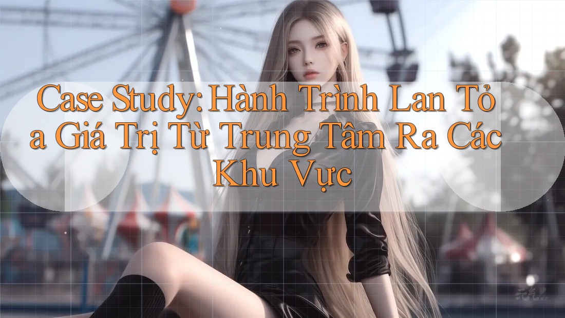 Case Study: Hành Trình Lan Tỏa Giá Trị Từ Trung Tâm Ra Các Khu Vực