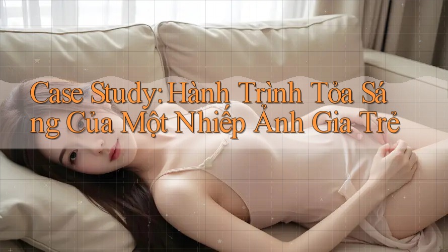 Case Study: Hành Trình Tỏa Sáng Của Một Nhiếp Ảnh Gia Trẻ Case Study: Hành Trình Tỏa Sáng Của Một Nhiếp Ảnh Gia Trẻ