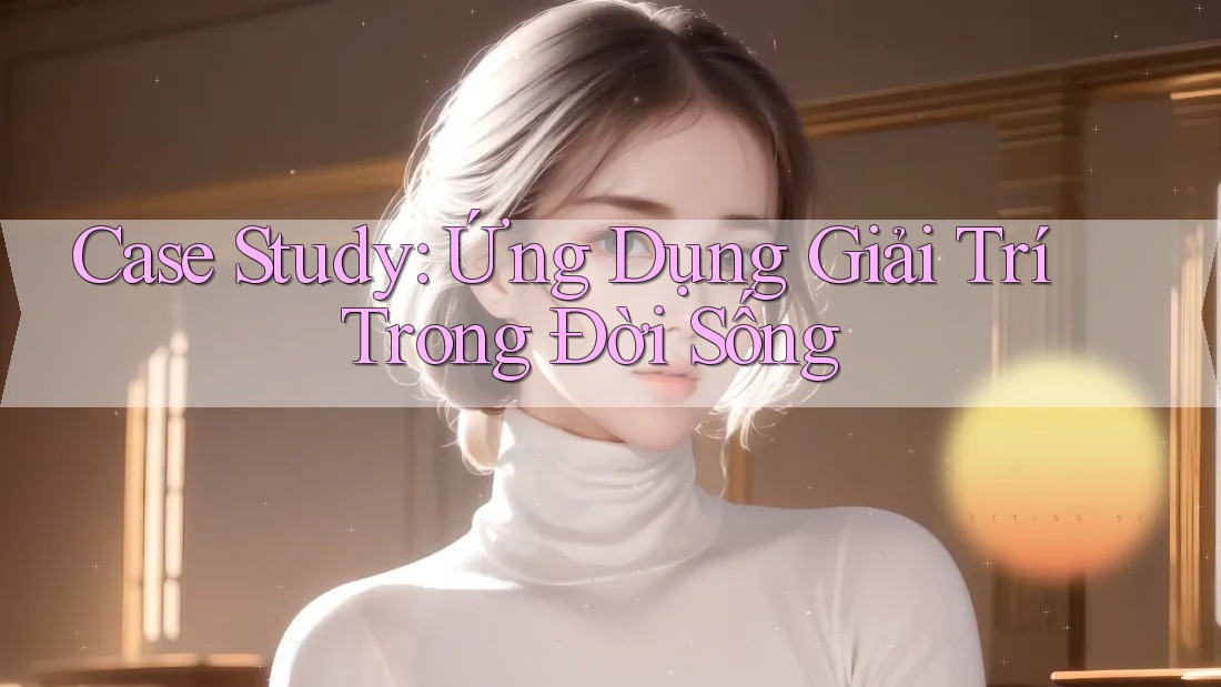 Case Study: Ứng Dụng Giải Trí Trong Đời Sống