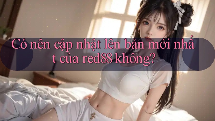 Có nên cập nhật lên bản mới nhất của red88 không?