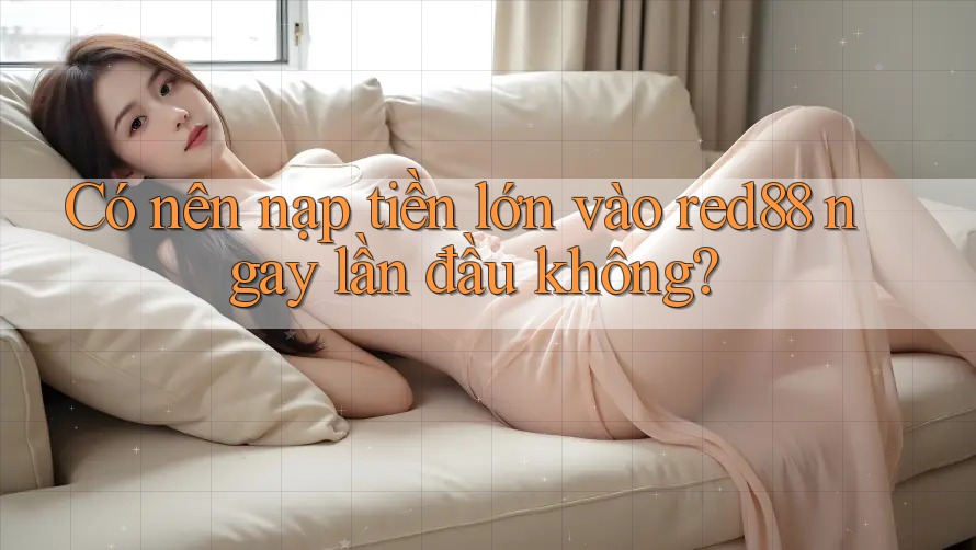 Có nên nạp tiền lớn vào red88 ngay lần đầu không? Có nên nạp tiền lớn vào red88 ngay lần đầu không?