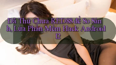 Đã thử chưa Red88 để so sánh, lừa phần mềm hack Android 12