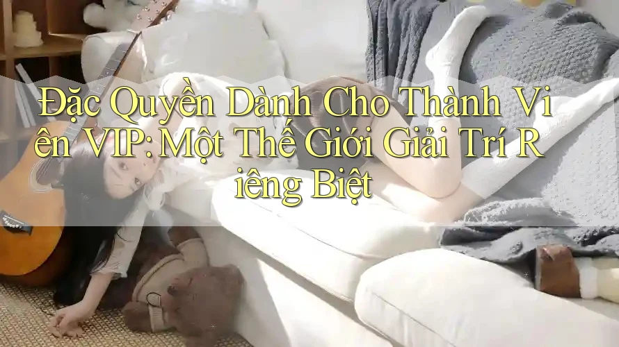 Đặc Quyền Dành Cho Thành Viên VIP: Một Thế Giới Giải Trí Riêng Biệt