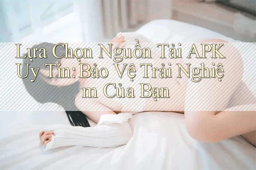 Lựa Chọn Nguồn Tải APK Uy Tín: Bảo Vệ Trải Nghiệm Của Bạn