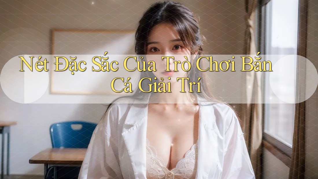 Nét Đặc Sắc Của Trò Chơi Bắn Cá Giải Trí