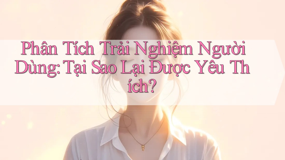Phân Tích Trải Nghiệm Người Dùng: Tại Sao Lại Được Yêu Thích? Phân Tích Trải Nghiệm Người Dùng: Tại Sao Lại Được Yêu Thích?