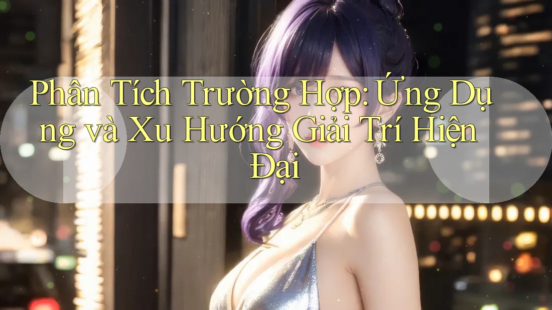Phân Tích Trường Hợp: Ứng Dụng và Xu Hướng Giải Trí Hiện Đại