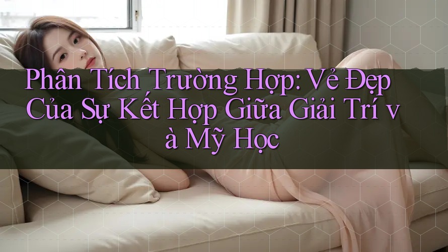 Phân Tích Trường Hợp: Vẻ Đẹp Của Sự Kết Hợp Giữa Giải Trí và Mỹ Học