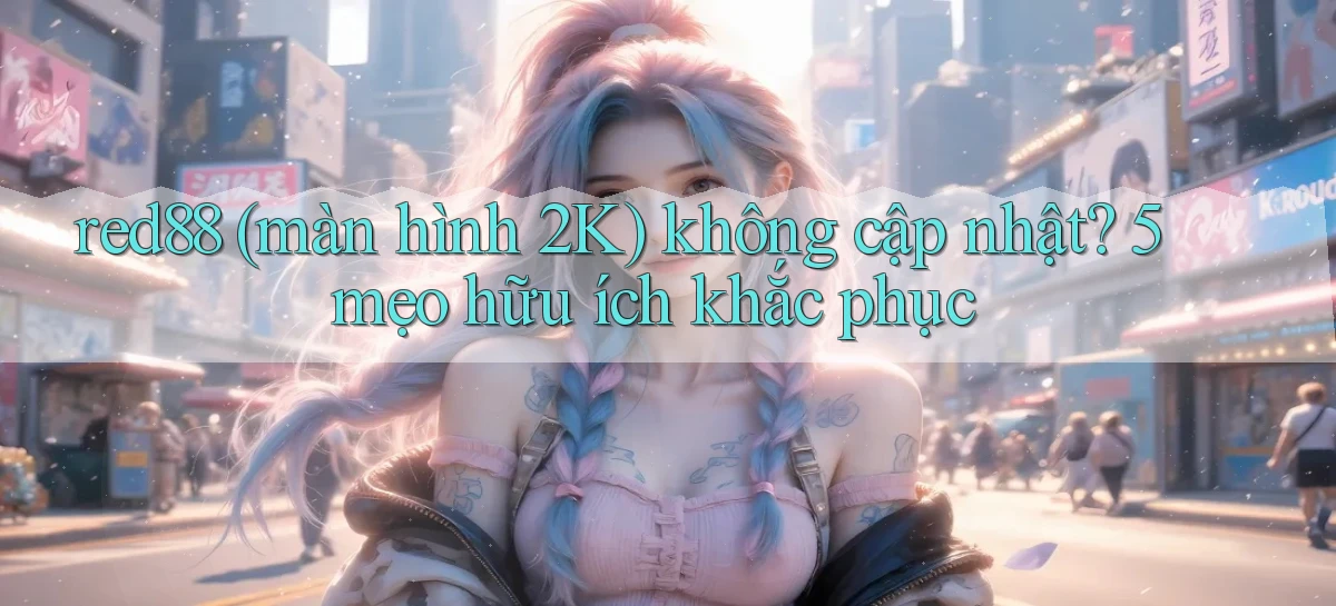 red88 (màn hình 2K) không cập nhật 5 mẹo hữu ích khắc phục