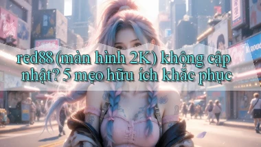 red88 (màn hình 2K) không cập nhật 5 mẹo hữu ích khắc phục