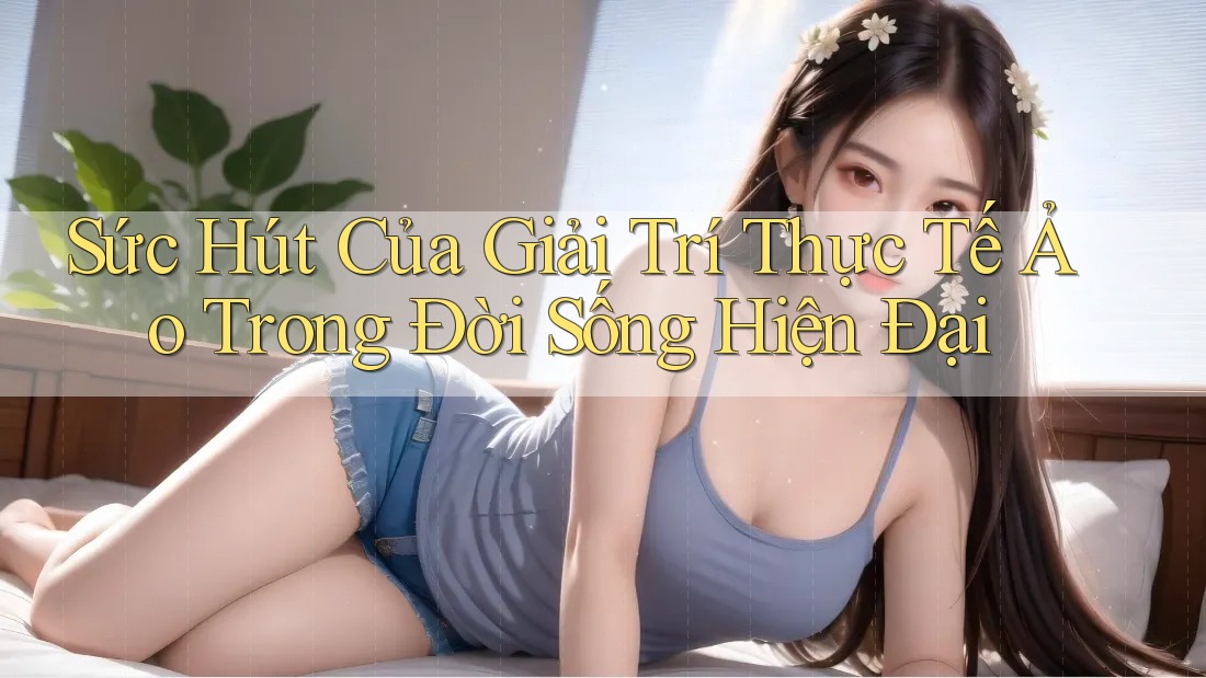 Sức Hút Của Giải Trí Thực Tế Ảo Trong Đời Sống Hiện Đại