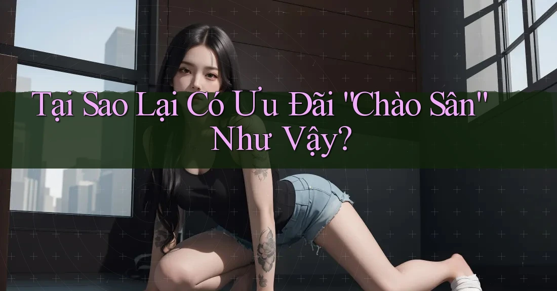 Tại Sao Lại Có Ưu Đãi “Chào Sân” Như Vậy?