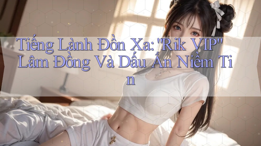 Tiếng Lành Đồn Xa: “Rik VIP” Lâm Đồng Và Dấu Ấn Niềm Tin