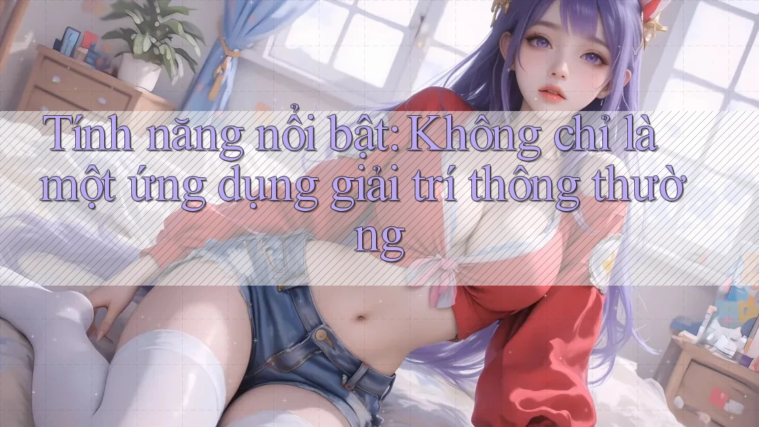 Tính năng nổi bật: Không chỉ là một ứng dụng giải trí thông thường Tính năng nổi bật: Không chỉ là một ứng dụng giải trí thông thường
