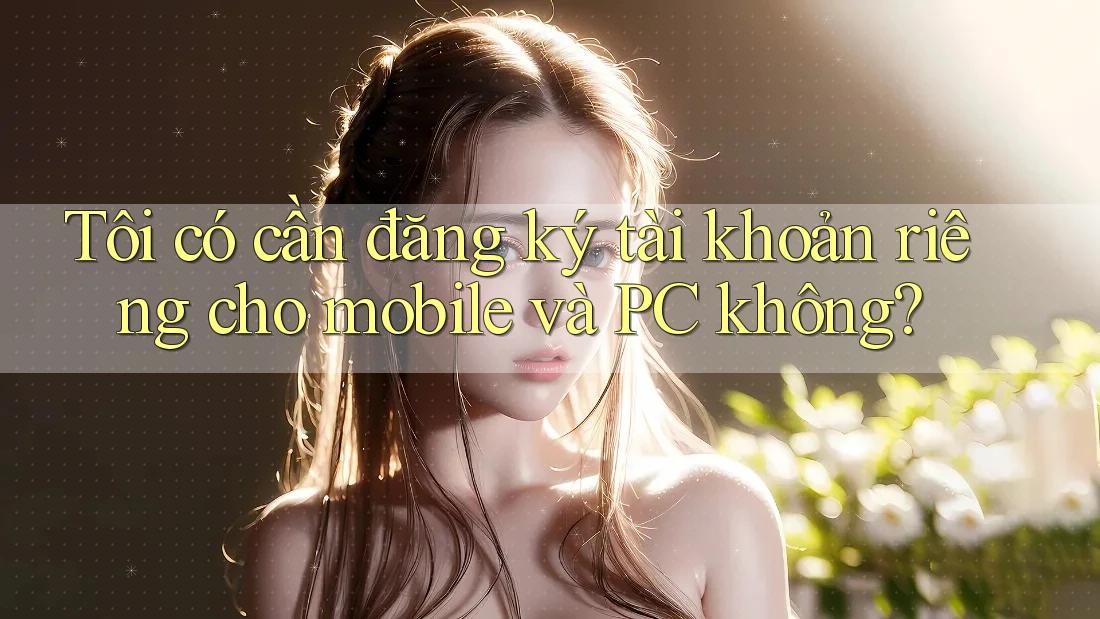Tôi có cần đăng ký tài khoản riêng cho mobile và PC không? Tôi có cần đăng ký tài khoản riêng cho mobile và PC không?