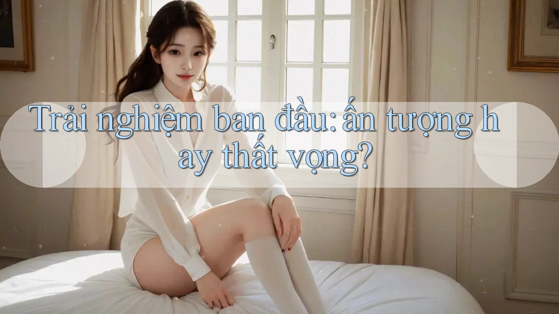 Trải nghiệm ban đầu: ấn tượng hay thất vọng?