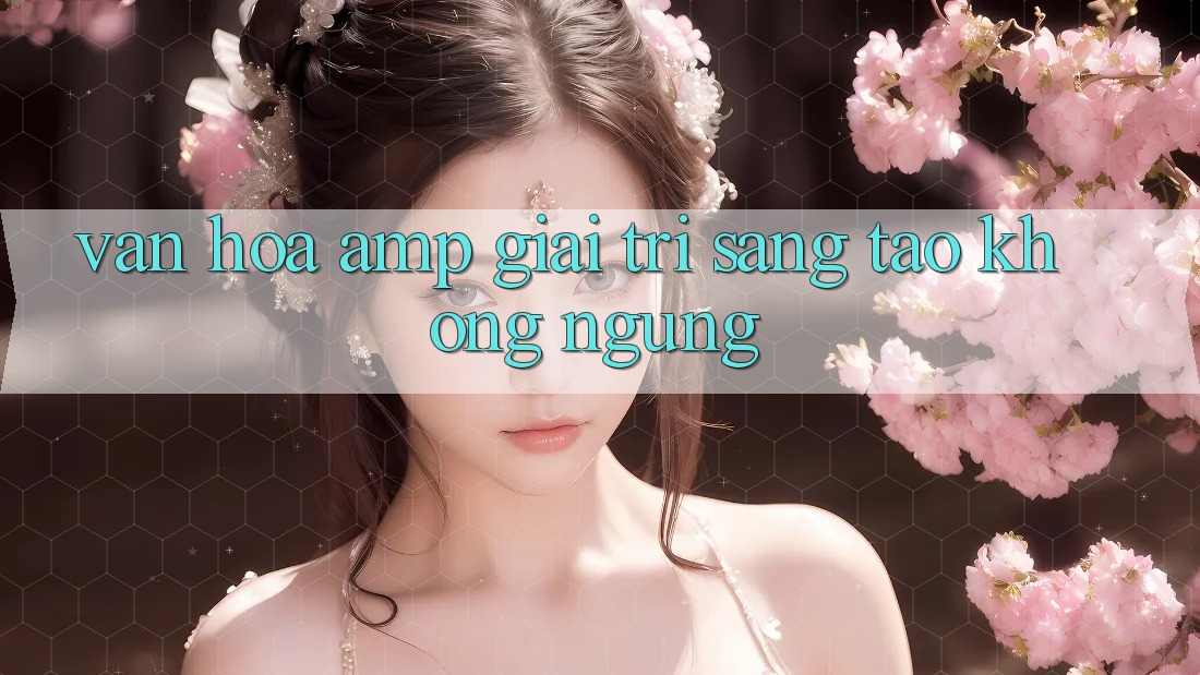 Văn Hóa &amp; Giải Trí: Sáng Tạo Không Ngừng