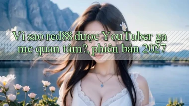 Vì sao red88 được YouTuber game quan tâm, phiên bản 2027